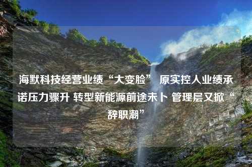 海默科技经营业绩“大变脸” 原实控人业绩承诺压力骤升 转型新能源前途未卜 管理层又掀“辞职潮”