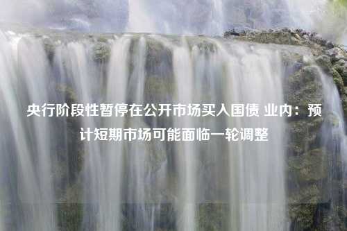 央行阶段性暂停在公开市场买入国债 业内：预计短期市场可能面临一轮调整