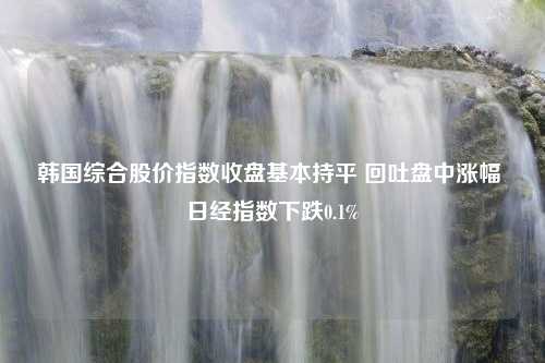 韩国综合股价指数收盘基本持平 回吐盘中涨幅 日经指数下跌0.1%