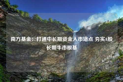 南方基金：打通中长期资金入市堵点 夯实A股长期牛市根基