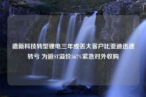 德新科技转型锂电三年或丢大客户比亚迪迅速转亏 为避ST溢价567%紧急对外收购