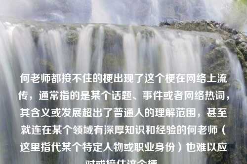 何老师都接不住的梗出现了这个梗在网络上流传，通常指的是某个话题、事件或者网络热词，其含义或发展超出了普通人的理解范围，甚至就连在某个领域有深厚知识和经验的何老师（这里指代某个特定人物或职业身份）也难以应对或接住这个梗。