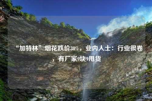 “加特林”烟花跌价30%，业内人士：行业很卷，有厂家9块9甩货