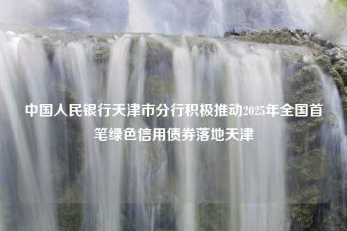 中国人民银行天津市分行积极推动2025年全国首笔绿色信用债券落地天津