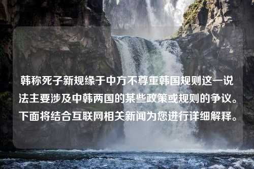 韩称死子新规缘于中方不尊重韩国规则这一说法主要涉及中韩两国的某些政策或规则的争议。下面将结合互联网相关新闻为您进行详细解释。