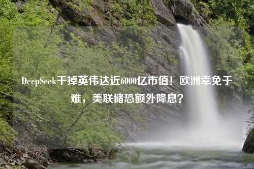 DeepSeek干掉英伟达近6000亿市值！欧洲幸免于难，美联储恐额外降息？