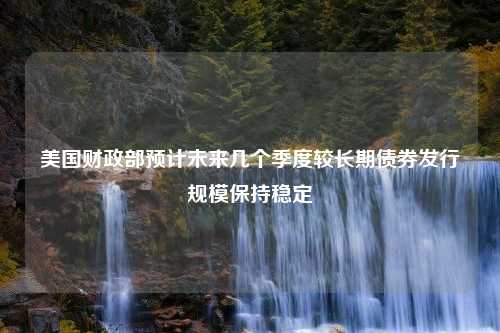 美国财政部预计未来几个季度较长期债券发行规模保持稳定