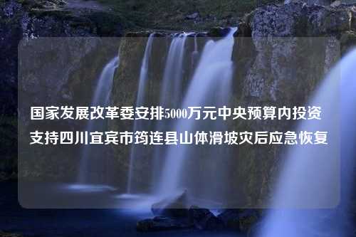 国家发展改革委安排5000万元中央预算内投资 支持四川宜宾市筠连县山体滑坡灾后应急恢复