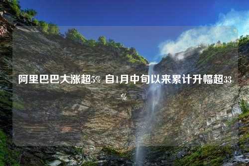 阿里巴巴大涨超5% 自1月中旬以来累计升幅超33%