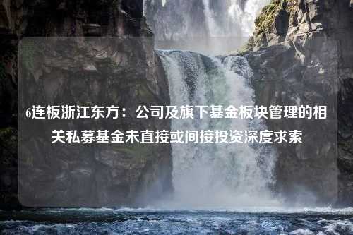 6连板浙江东方：公司及旗下基金板块管理的相关私募基金未直接或间接投资深度求索