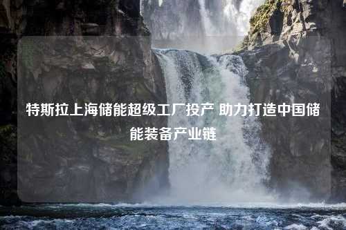 特斯拉上海储能超级工厂投产 助力打造中国储能装备产业链