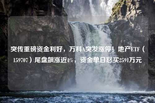 突传重磅资金利好，万科A突发涨停！地产ETF（159707）尾盘飙涨近4%，资金单日怒买2591万元