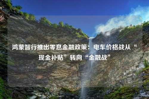 鸿蒙智行推出零息金融政策：电车价格战从“现金补贴”转向“金融战”