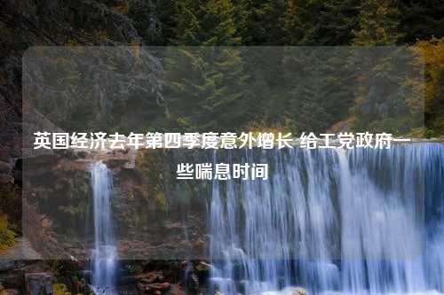 英国经济去年第四季度意外增长 给工党政府一些喘息时间