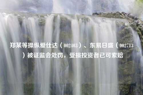 郑某等操纵爱仕达（002403）、东易日盛（002713）被证监会处罚，受损投资者已可索赔