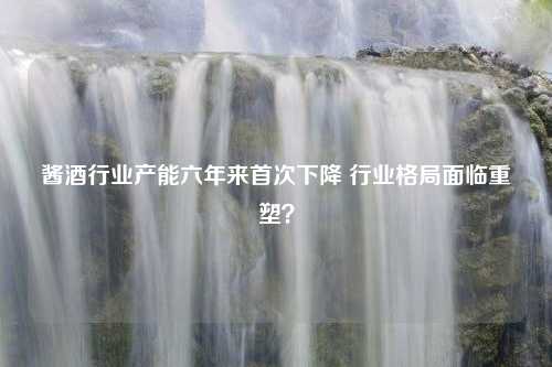 酱酒行业产能六年来首次下降 行业格局面临重塑？