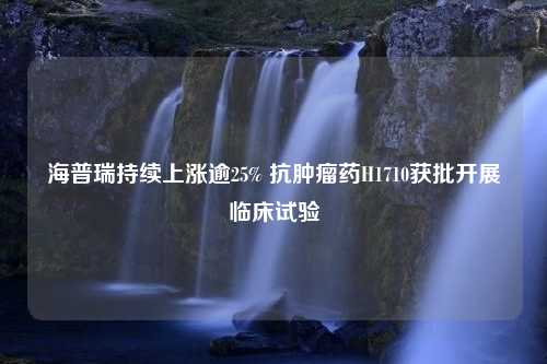 海普瑞持续上涨逾25% 抗肿瘤药H1710获批开展临床试验