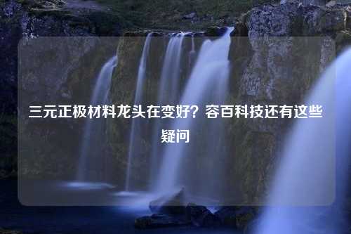 三元正极材料龙头在变好？容百科技还有这些疑问