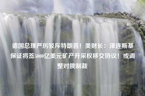 德国总理严厉驳斥特朗普！美财长：泽连斯基保证将签5000亿美元矿产开采权移交协议！或调整对俄制裁