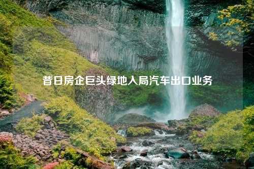 昔日房企巨头绿地入局汽车出口业务