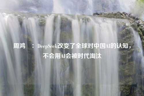 周鸿祎：DeepSeek改变了全球对中国AI的认知，不会用AI会被时代淘汰