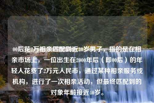 00后花2万相亲匹配到近40岁男子，指的是在相亲市场上，一位出生在2000年后（即00后）的年轻人花费了2万元人民币，通过某种相亲服务或机构，进行了一次相亲活动，但最终匹配到的对象年龄接近40岁。