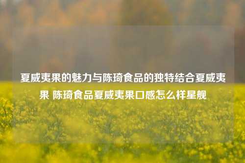 夏威夷果的魅力与陈琦食品的独特结合夏威夷果 陈琦食品夏威夷果口感怎么样星舰