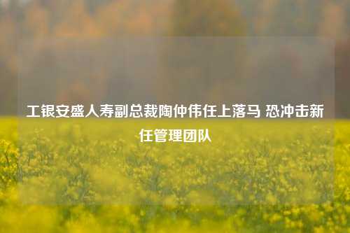 工银安盛人寿副总裁陶仲伟任上落马 恐冲击新任管理团队