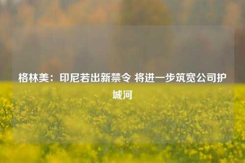 格林美：印尼若出新禁令 将进一步筑宽公司护城河