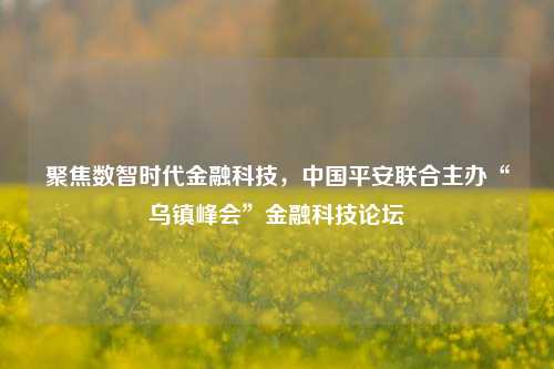 聚焦数智时代金融科技，中国平安联合主办“乌镇峰会”金融科技论坛