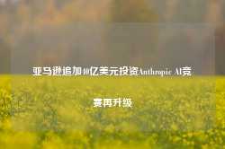 亚马逊追加40亿美元投资Anthropic AI竞赛再升级