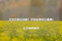 又见注销式回购！华安证券拟以最高2亿元回购股份