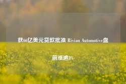 获66亿美元贷款批准 Rivian Automotive盘前涨逾8%