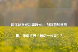 医保谈判成功率超90%：创新药加速放量，如何打通“最后一公里”？