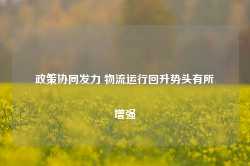 政策协同发力 物流运行回升势头有所增强