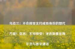 乌克兰：不会接受北约成员身份的替代方案！克宫：不可接受！泽连斯基批朔尔茨与普京通话