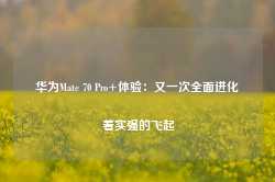 华为Mate 70 Pro+体验：又一次全面进化 着实强的飞起