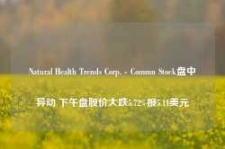 Natural Health Trends Corp. - Commn Stock盘中异动 下午盘股价大跌5.72%报5.11美元