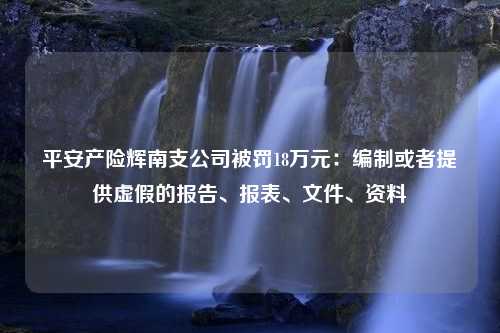 平安产险辉南支公司被罚18万元：编制或者提供虚假的报告、报表、文件、资料