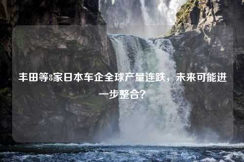 丰田等8家日本车企全球产量连跌，未来可能进一步整合？