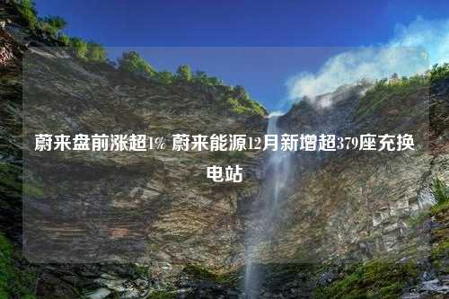 蔚来盘前涨超1% 蔚来能源12月新增超379座充换电站