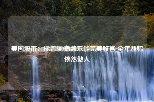 美国股市：标普500指数未能完美收官 全年涨幅依然傲人