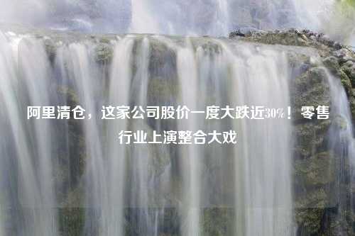 阿里清仓，这家公司股价一度大跌近30%！零售行业上演整合大戏