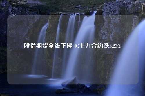 股指期货全线下挫 IC主力合约跌3.23%