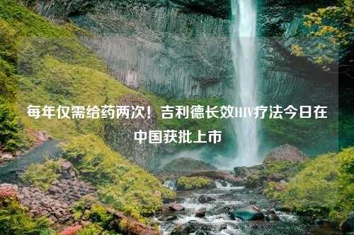 每年仅需给药两次！吉利德长效HIV疗法今日在中国获批上市