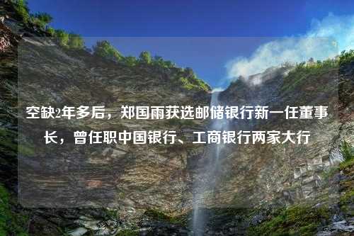 空缺2年多后，郑国雨获选邮储银行新一任董事长，曾任职中国银行、工商银行两家大行