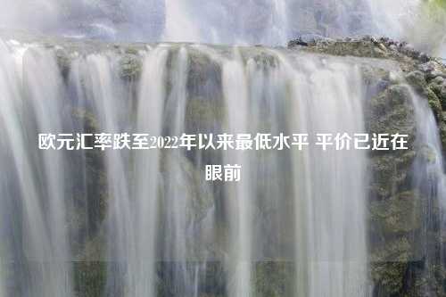 欧元汇率跌至2022年以来最低水平 平价已近在眼前