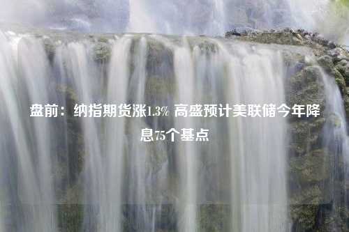 盘前：纳指期货涨1.3% 高盛预计美联储今年降息75个基点