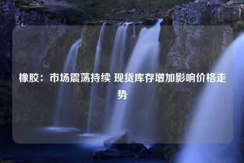 橡胶：市场震荡持续 现货库存增加影响价格走势