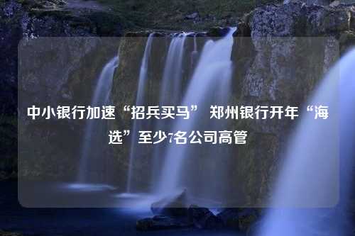 中小银行加速“招兵买马” 郑州银行开年“海选”至少7名公司高管